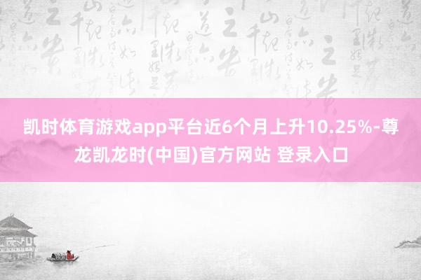 凯时体育游戏app平台近6个月上升10.25%-尊龙凯龙时(中国)官方网站 登录入口